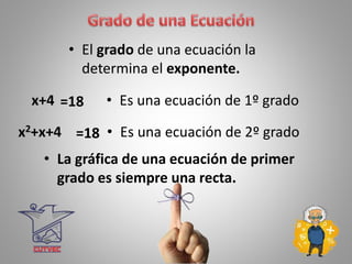 • El grado de una ecuación la
determina el exponente.
x+4 =18 • Es una ecuación de 1º grado
x2+x+4 =18 • Es una ecuación de 2º grado
• La gráfica de una ecuación de primer
grado es siempre una recta.
 