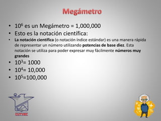 • 106 es un Megámetro = 1,000,000
• Esto es la notación científica:
• La notación científica (o notación índice estándar) es una manera rápida
de representar un número utilizando potencias de base diez. Esta
notación se utiliza para poder expresar muy fácilmente números muy
grandes
• 103= 1000
• 104= 10,000
• 105=100,000
 