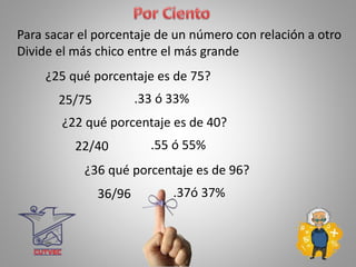 .33 ó 33%
Para sacar el porcentaje de un número con relación a otro
Divide el más chico entre el más grande
¿25 qué porcentaje es de 75?
25/75
.55 ó 55%
¿22 qué porcentaje es de 40?
22/40
.37ó 37%
¿36 qué porcentaje es de 96?
36/96
 