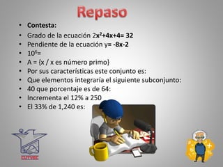 • Contesta:
• Grado de la ecuación 2x2+4x+4= 32
• Pendiente de la ecuación y= -8x-2
• 106=
• A = {x / x es número primo}
• Por sus características este conjunto es:
• Que elementos integraría el siguiente subconjunto:
• 40 que porcentaje es de 64:
• Incrementa el 12% a 250
• El 33% de 1,240 es:
 