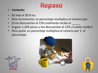 • Contesta:
• 65 más el 30 % es:
• Para incrementar un porcentaje multiplico el número por:
• Si me descuentan el 12% realmente recibo el _____
• Si gano 1,200 pesos y me descuentan el 12% ¿Cuánto recibo?
• Para quitar un porcentaje multiplico el número por 1- el
porcentaje:
 