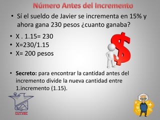 • Sí el sueldo de Javier se incrementa en 15% y
ahora gana 230 pesos ¿cuanto ganaba?
• X . 1.15= 230
• X=230/1.15
• X= 200 pesos
• Secreto: para encontrar la cantidad antes del
incremento divide la nueva cantidad entre
1.incremento (1.15).
 
