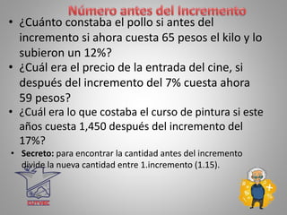 • ¿Cuánto constaba el pollo si antes del
incremento si ahora cuesta 65 pesos el kilo y lo
subieron un 12%?
• Secreto: para encontrar la cantidad antes del incremento
divide la nueva cantidad entre 1.incremento (1.15).
• ¿Cuál era el precio de la entrada del cine, si
después del incremento del 7% cuesta ahora
59 pesos?
• ¿Cuál era lo que costaba el curso de pintura si este
años cuesta 1,450 después del incremento del
17%?
 