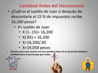 • ¿Cuál es el sueldo de Juan si después de
descontarle el 15 % de impuestos recibe
16,200 pesos?
• X= sueldo de Juan
• X (1-.15)= 16,200
• X(.85) = 16,200
• X=16,200/.85
• X=19,058 pesos
• Secreto: para sacar cuanto era una cantidad antes de un descuento divide la
cantidad entre el porcentaje que recibe.
 