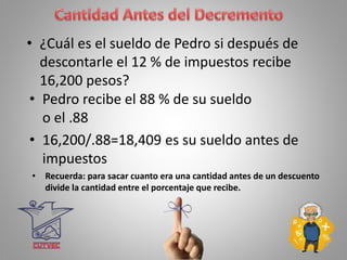 • ¿Cuál es el sueldo de Pedro si después de
descontarle el 12 % de impuestos recibe
16,200 pesos?
• Pedro recibe el 88 % de su sueldo
o el .88
• 16,200/.88=18,409 es su sueldo antes de
impuestos
• Recuerda: para sacar cuanto era una cantidad antes de un descuento
divide la cantidad entre el porcentaje que recibe.
 