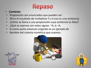 • Contesta:
• Proposición son enunciados que pueden ser:
• 30 es el resultado de multiplicar 5 x 6 eso es una sentencia:
• ¿Cómo se llama a una proposición cuya sentencia es falsa?
• ¿Qué se expresa con estos signos: ~A, ó ¬A,
• Si como pasta entonces engordo es un ejemplo de
• Nombre del sistema numérico que usamos:
 