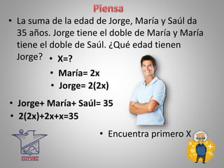 • La suma de la edad de Jorge, María y Saúl da
35 años. Jorge tiene el doble de María y María
tiene el doble de Saúl. ¿Qué edad tienen
Jorge? • X=?
• 2(2x)+2x+x=35
• María= 2x
• Jorge= 2(2x)
• Jorge+ María+ Saúl= 35
• Encuentra primero X
 
