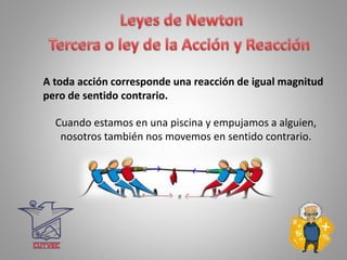 A toda acción corresponde una reacción de igual magnitud
pero de sentido contrario.
Cuando estamos en una piscina y empujamos a alguien,
nosotros también nos movemos en sentido contrario.
 