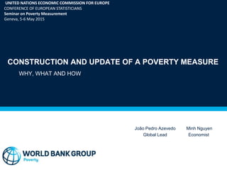 CONSTRUCTION AND UPDATE OF A POVERTY MEASURE
WHY, WHAT AND HOW
João Pedro Azevedo
Global Lead
UNITED NATIONS ECONOMIC COMMISSION FOR EUROPE
CONFERENCE OF EUROPEAN STATISTICIANS
Seminar on Poverty Measurement
Geneva, 5-6 May 2015
Minh Nguyen
Economist
 