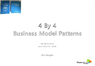 4 By 4 
Business Model Patterns 
2014.08.29 (ver1.0) 
(since 2013.7.30 - ver0.8) 
Cho Yongho 
VisionArena Co.,Ltd All Right Reserved http://Visionarena.co.kr 
 