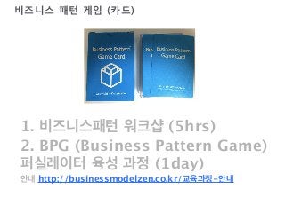 비즈니스 패턴 게임 (카드) 
1. 비즈니스패턴 워크샵 (5hrs) 
2. BPG (Business Pattern Game) 
퍼실레이터 육성 과정 (1day) 
안내 http://businessmodelzen.co.kr/교육과정-안내 
VisionArena Co.,Ltd All Right Reserved http://Visionarena.co.kr 
 