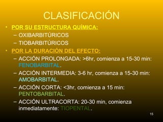 CLASIFICACIÓN
• POR SU ESTRUCTURA QUÍMICA:
– OXIBARBITÚRICOS
– TIOBARBITÚRICOS
• POR LA DURACIÓN DEL EFECTO:
– ACCIÓN PROLONGADA: >6hr, comienza a 15-30 min:
FENOBARBITAL.
– ACCIÓN INTERMEDIA: 3-6 hr, comienza a 15-30 min:
AMOBARBITAL.
– ACCIÓN CORTA: <3hr, comienza a 15 min:
PENTOBARBITAL.
– ACCIÓN ULTRACORTA: 20-30 min, comienza
inmediatamente: TIOPENTAL.
15
 