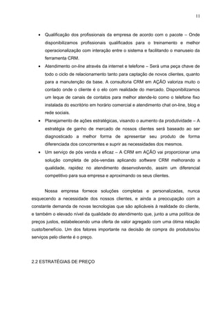 11
• Qualificação dos profissionais da empresa de acordo com o pacote – Onde
disponibilizamos profissionais qualificados para o treinamento e melhor
operacionalização com interação entre o sistema e facilitando o manuseio da
ferramenta CRM.
• Atendimento on-line através da internet e telefone – Será uma peça chave de
todo o ciclo de relacionamento tanto para captação de novos clientes, quanto
para a manutenção da base. A consultoria CRM em AÇÃO valoriza muito o
contado onde o cliente é o elo com realidade do mercado. Disponibilizamos
um leque de canais de contatos para melhor atende-lo como o telefone fixo
instalada do escritório em horário comercial e atendimento chat on-line, blog e
rede sociais.
• Planejamento de ações estratégicas, visando o aumento da produtividade – A
estratégia de ganho de mercado de nossos clientes será baseado ao ser
diagnosticado a melhor forma de apresentar seu produto de forma
diferenciada dos concorrentes e suprir as necessidades dos mesmos.
• Um serviço de pós venda e eficaz – A CRM em AÇÃO vai proporcionar uma
solução completa de pós-vendas aplicando software CRM melhorando a
qualidade, rapidez no atendimento desenvolvendo, assim um diferencial
competitivo para sua empresa e aproximando os seus clientes.
Nossa empresa fornece soluções completas e personalizadas, nunca
esquecendo a necessidade dos nossos clientes, e ainda a preocupação com a
constante demanda de novas tecnologias que são aplicáveis à realidade do cliente,
e também o elevado nível da qualidade do atendimento que, junto a uma política de
preços justos, estabelecendo uma oferta de valor agregado com uma ótima relação
custo/benefício. Um dos fatores importante na decisão de compra do produtos/ou
serviços pelo cliente é o preço.
2.2 ESTRATÉGIAS DE PREÇO
 