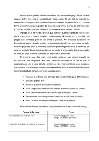 12
Muitos fatores podem influenciar na hora da formação do preço de um bem ou
serviço, entre eles esta a concorrência, muita oferta de um tipo de produto ou
serviço fará com que as empresas elaborem estratégias de preços fazendo com que
tenha uma diminuição nos preços de maneira competitiva, e ainda os fatores sociais
e culturais também exercem influência no comportamento desses clientes.
O preço ideal de venda é aquele que cobre os custos do produto ou serviço e
ainda proporciona o retorno desejado pela empresa. Num mercado competitivo, os
preços são formados pela lei da oferta e procura. No processo tradicional de
formação de preço, o poder estava na tomada de decisão das empresas, no valor
final dos produtos, onde o preço era elaborado pela margem de lucro e de custos em
cima do produto. Dependendo do lucro e do custo, o empresário determina o valor
do produto, onde o cliente fica refém da decisão das empresas.
O preço é uma das mais importantes variáveis que geram impacto de
lucratividade nas empresas. Por isso, decisões estratégicas e táticas com o
gerenciamento de preços correto, tornam-se hoje imprescindíveis nos mercados
competitivos dos mais diversos setores da economia. Basicamente trabalharemos os
seguintes objetivos para desenvolver nossos preços:
• Analisar o software e os serviços dos concorrentes, para diferenciação;
• Definir o publico alvo;
• Analisar o cliente e suas necessidades;
• Criar um produto e serviço que atenda as necessidades do cliente;
• Criar pesquisas de mercado e valor percebido pelo cliente;
• Desenvolver uma divulgação da marca de acordo com o serviço;
• Usar de experiências passadas para reformular o preço.
Acima citado formas de ratear o preço de venda do nosso produto e serviço.
Pacotes de Serviços Preços
Consultoria em um software web Considerado pacote básico
Preço – R$ 135,00 ( mensal )
Integração de software já existente na empresa Considerado pacote básico
Preço – R$ 135,00 ( mensal )
 