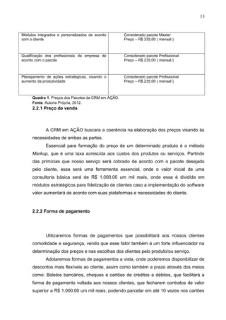 13
Módulos integrados e personalizados de acordo
com o cliente
Considerado pacote Master
Preço – R$ 335,00 ( mensal )
Qualificação dos profissionais da empresa de
acordo com o pacote
Considerado pacote Profissional
Preço – R$ 235,00 ( mensal )
Planejamento de ações estratégicas, visando o
aumento da produtividade
Considerado pacote Profissional
Preço – R$ 235,00 ( mensal )
Quadro 1. Preços dos Pacotes da CRM em AÇÃO.
Fonte. Autoria Própria, 2012.
2.2.1 Preço de venda
A CRM em AÇÃO buscara a coerência na elaboração dos preços visando às
necessidades de ambas as partes.
Essencial para formação do preço de um determinado produto é o método
Markup, que é uma taxa acrescida aos custos dos produtos ou serviços. Partindo
das primícias que nosso serviço será cobrado de acordo com o pacote desejado
pelo cliente, essa será uma ferramenta essencial, onde o valor inicial de uma
consultoria básica será de R$ 1.000.00 um mil reais, onde essa é dividida em
módulos estratégicos para fidelização de clientes caso a implementação do software
valor aumentará de acordo com suas plataformas e necessidades do cliente.
2.2.2 Forma de pagamento
Utilizaremos formas de pagamentos que possibilitará aos nossos clientes
comodidade e segurança, vendo que esse fator também é um forte influenciador na
determinação dos preços e nas escolhas dos clientes pelo produto/ou serviço.
Adotaremos formas de pagamentos a vista, onde poderemos disponibilizar de
descontos mais flexíveis ao cliente, assim como também a prazo através dos meios
como: Boletos bancários, cheques e cartões de créditos e débitos, que facilitará a
forma de pagamento voltada aos nossos clientes, que fecharem contratos de valor
superior a R$ 1.000.00 um mil reais, podendo parcelar em até 10 vezes nos cartões
 