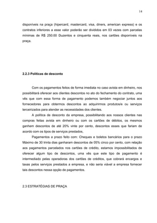 14
disponíveis na praça (hipercard, mastercard, visa, diners, american express) e os
contratos inferiores a esse valor poderão ser divididos em 03 vezes com parcelas
mínimas de R$ 250.00 Duzentos e cinquenta reais, nos cartões disponíveis na
praça.
2.2.3 Políticas de desconto
Com os pagamentos feitos de forma imediata no caso avista em dinheiro, nos
possibilitará oferecer aos clientes descontos no ato do fechamento do contrato, uma
vês que com essa forma de pagamento podemos também negociar juntos aos
fornecedores para obtermos descontos ao adquirirmos produtos/e ou serviços
terceirizados para atender as necessidades dos clientes.
A política de desconto da empresa, possibilitando aos nossos clientes nas
compras feitas avista em dinheiro ou com os cartões de débitos, os mesmos
ganhem descontos de até 20% vinte por cento, descontos esses que fariam de
acordo com os tipos de serviços prestados,
Pagamentos a prazo feito com: Cheques e boletos bancários para o prazo
Máximo de 30 trinta dias ganharam descontos de 05% cinco por cento, com relação
aos pagamentos parcelados nos cartões de crédito, estamos impossibilitados de
oferecer algum tipo de descontos, uma vês que este tipo de pagamento é
intermediado pelas operadoras dos cartões de créditos, que cobrará encargos e
taxas pelos serviços prestados a empresa, e não seria viável a empresa fornecer
tais descontos nessa opção de pagamentos.
2.3 ESTRATÉGIAS DE PRAÇA
 