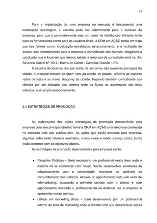 15
Para a implantação de uma empresa no mercado é fundamental uma
localização estratégica, a escolha pode ser determinante para o sucesso de
empresa, para que o ponto-de-venda seja um canal de distribuição eficiente tanto
para os fornecedores como para os usuários finais, a CRM em AÇÃO tendo em vista
que tais fatores como, localização estratégica, estacionamento, e a facilidade de
acesso são determinantes para a empresa e comodidade dos clientes, chegamos a
conclusão que o local em que iremos estalar a empresa de consultoria será na, Av.
Severino Cabral Nº 1512 - Bairro do Catolé - Campina Grande – PB.
A escolha do local se deu por conta de ser umas das avenidas principais da
cidade, a principal entrada de quem vem da capital do estado, próximo as maiores
redes de lojas e ao maior shopping da cidade, trazendo também comodidade aos
clientes por ser afastado dos centros onde os fluxos de automóveis são mais
intensos, com amplo estacionamento.
2.4 ESTRATÉGIAS DE PROMOÇÃO
As elaborações das ações estratégias de promoção desenvolvida pela
empresa com seu principal objetivo torna a CRM em AÇÃO uma empresa conhecida
no mercado pelo seu publico alvo. As ações que serão tomadas pela empresa,
algumas delas terão retornos imediatos, outros viram a médio e longo prazo, todas
estão coerente com os objetivos citados.
As estratégias de promoção desenvolvidas pela empresa serão:
• Relações Públicas – Será necessário um profissional nesta área onde o
mesmo irá se comunicar com nosso cliente, desenvolver atividades de
relacionamento com a comunidade, monitorar as variáveis de
comportamento dos públicos. Através do agendamento feito pelo setor de
telemarketing, buscando o primeiro contato com o cliente e com
agendamento marcado o profissional irá se deslocar ate a empresa e
apresentar nosso serviço;
• Utilizar um marketing direto – Será desenvolvido por um profissional
interno da área de marketing onde o mesmo terá que desenvolver ações
 