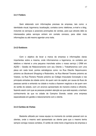 17
2.4.1 Folders
Será elaborado com informações precisas da empresa, tais como: a
identidade visual, logomarca, localização, contatos como: telefones, e-mail e o blog,
incluindo os serviços e possíveis promoções de vendas, para que através dele os
interessados pelos serviços entrem em contato conosco, para obter mais
informações ou até mesmo agendar uma visita.
2.4.2 Outdoors
Com o objetivo de levar a marca da empresa e informações claras
importantes sobre a mesma, onde informaremos a logomarca, os contatos por
telefone e internet e uma pequena manchete sobre o nosso serviço ( CRM em
AÇÃO – Gestão de Relacionamento com seu Cliente ). Trabalharemos com uma
placa em cada local, pontos estratégicos como: na Rua Otacílio Nepomuceno
próximo ao Boulevard Shopping e Rodoviária, na Rua Manoel Tavares próximo ao
Viaduto, na Rua Floriano Peixoto próximo ao Colégio Imaculada Conceição e nas
principais entradas da cidade como: de quem vem da capital, por causa do fluxo de
pessoas saindo e entrando na cidade e muitos a fazerem negócios e de quem vem
do sertão do estado, com um anúncio apresentado de maneira criativa e eficiente,
fazendo assim com que as pessoas prestem atenção ao que está exposto, e tenham
conhecimento de que na cidade de Campina Grande, existe uma empresa
especializada em gestão e relacionamento com o cliente.
2.4.3 Cartões de Visitas
Bastante utilizado por nossa equipe no momento do contato pessoal com os
clientes, onde o mesmo será apresentado ao cliente para que o mesmo tenha
sempre consigo nossos contatos, O cartão de visita trará a logomarca da empresa e
 