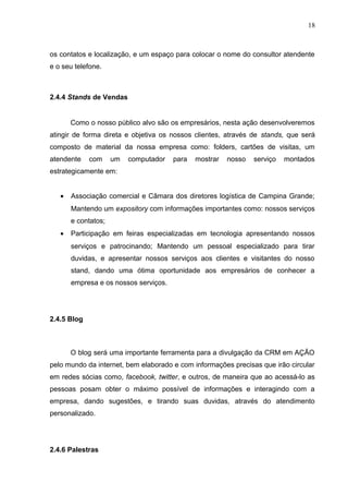 18
os contatos e localização, e um espaço para colocar o nome do consultor atendente
e o seu telefone.
2.4.4 Stands de Vendas
Como o nosso público alvo são os empresários, nesta ação desenvolveremos
atingir de forma direta e objetiva os nossos clientes, através de stands, que será
composto de material da nossa empresa como: folders, cartões de visitas, um
atendente com um computador para mostrar nosso serviço montados
estrategicamente em:
• Associação comercial e Câmara dos diretores logística de Campina Grande;
Mantendo um expository com informações importantes como: nossos serviços
e contatos;
• Participação em feiras especializadas em tecnologia apresentando nossos
serviços e patrocinando; Mantendo um pessoal especializado para tirar
duvidas, e apresentar nossos serviços aos clientes e visitantes do nosso
stand, dando uma ótima oportunidade aos empresários de conhecer a
empresa e os nossos serviços.
2.4.5 Blog
O blog será uma importante ferramenta para a divulgação da CRM em AÇÃO
pelo mundo da internet, bem elaborado e com informações precisas que irão circular
em redes sócias como, facebook, twitter, e outros, de maneira que ao acessá-lo as
pessoas posam obter o máximo possível de informações e interagindo com a
empresa, dando sugestões, e tirando suas duvidas, através do atendimento
personalizado.
2.4.6 Palestras
 