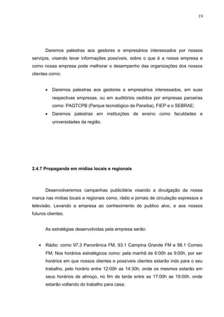 19
Daremos palestras aos gestores e empresários interessados por nossos
serviços, visando levar informações possíveis, sobre o que é a nossa empresa e
como nossa empresa pode melhorar o desempenho das organizações dos nossos
clientes como:
• Daremos palestras aos gestores e empresários interessados, em suas
respectivas empresas, ou em auditórios cedidos por empresas parceiras
como: PAQTCPB (Parque tecnológico da Paraíba), FIEP e o SEBRAE;
• Daremos palestras em instituições de ensino como faculdades e
universidades da região.
2.4.7 Propaganda em mídias locais e regionais
Desenvolveremos campanhas publicitária visando a divulgação da nossa
marca nas mídias locais e regionais como, rádio e jornais de circulação expressos e
televisão. Levando a empresa ao conhecimento do publico alvo, e aos nossos
futuros clientes.
As estratégias desenvolvidas pela empresa serão:
• Rádio: como 97.3 Panorânica FM, 93.1 Campina Grande FM e 98.1 Correio
FM; Nos horários estratégicos como: pela manhã de 6:00h as 9:00h, por ser
horários em que nossos clientes e possíveis clientes estarão indo para o seu
trabalho, pelo horário entre 12:00h as 14:30h, onde os mesmos estarão em
seus horários de almoço, no fim de tarde entre as 17:00h as 19:00h, onde
estarão voltando do trabalho para casa;
 