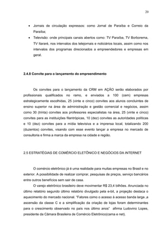20
• Jornais de circulação expressos: como Jornal de Paraíba e Correio da
Paraíba;
• Televisão: onde principais canais abertos como: TV Paraíba, TV Borborema,
TV Itararé, nos intervalos dos telejornais e noticiários locais, assim como nos
intervalos dos programas direcionados a empreendedores e empresas em
geral.
2.4.8 Convite para o lançamento do empreendimento
Os convites para o lançamento da CRM em AÇÃO serão elaborados por
profissionais qualificados no ramo, e enviados a 100 (cem) empresas
estrategicamente escolhidas, 25 (vinte e cinco) convites aos alunos concluintes de
ensino superior na área de administração e gestão comercial e negócios, assim
como 30 (trinta) convites aos professores especialistas na área, 25 (vinte e cinco)
convites para as instituições filantrópicas, 10 (dez) convites as autoridades políticas
e 10 (dez) convites para a mídia televisiva e a imprensa local, totalizando 200
(duzentos) convites, visando com esse evento lançar a empresa no mercado de
consultoria e firma a marca da empresa na cidade e região.
2.5 ESTRATÉGIAS DE COMÉRCIO ELETÔNICO E NEGÓCIOS DA INTERNET
O comércio eletrônico já é uma realidade para muitas empresas no Brasil e no
exterior. A possibilidade de realizar comprar, pesquisas de preços, serviço bancários
entre outros benefícios sem sair de casa.
O varejo eletrônico brasileiro deve movimentar R$ 23,4 bilhões. Anunciada no
último relatório segundo último relatório divulgado pela e-bit, a projeção destaca o
aquecimento do mercado nacional. “Fatores como o acesso à acesso banda larga ,a
ascensão da classe C e a simplificação da criação de lojas foram determinantes
para o crescimento observado no país nos último anos” afirma Ludovino Lopes,
presidente da Câmara Brasileira de Comércio Eletrônico(cama e net).
 