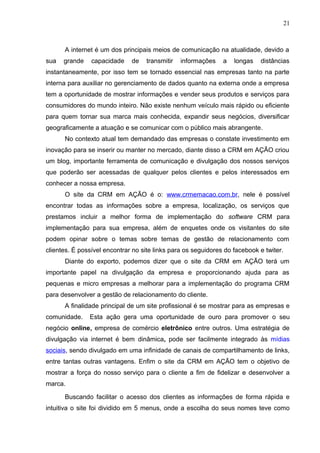 21
A internet é um dos principais meios de comunicação na atualidade, devido a
sua grande capacidade de transmitir informações a longas distâncias
instantaneamente, por isso tem se tornado essencial nas empresas tanto na parte
interna para auxiliar no gerenciamento de dados quanto na externa onde a empresa
tem a oportunidade de mostrar informações e vender seus produtos e serviços para
consumidores do mundo inteiro. Não existe nenhum veículo mais rápido ou eficiente
para quem tornar sua marca mais conhecida, expandir seus negócios, diversificar
geograficamente a atuação e se comunicar com o público mais abrangente.
No contexto atual tem demandado das empresas o constate investimento em
inovação para se inserir ou manter no mercado, diante disso a CRM em AÇÃO criou
um blog, importante ferramenta de comunicação e divulgação dos nossos serviços
que poderão ser acessadas de qualquer pelos clientes e pelos interessados em
conhecer a nossa empresa.
O site da CRM em AÇÃO é o: www.crmemacao.com.br, nele é possível
encontrar todas as informações sobre a empresa, localização, os serviços que
prestamos incluir a melhor forma de implementação do software CRM para
implementação para sua empresa, além de enquetes onde os visitantes do site
podem opinar sobre o temas sobre temas de gestão de relacionamento com
clientes. É possível encontrar no site links para os seguidores do facebook e twiter.
Diante do exporto, podemos dizer que o site da CRM em AÇÃO terá um
importante papel na divulgação da empresa e proporcionando ajuda para as
pequenas e micro empresas a melhorar para a implementação do programa CRM
para desenvolver a gestão de relacionamento do cliente.
A finalidade principal de um site profissional é se mostrar para as empresas e
comunidade. Esta ação gera uma oportunidade de ouro para promover o seu
negócio online, empresa de comércio eletrônico entre outros. Uma estratégia de
divulgação via internet é bem dinâmica, pode ser facilmente integrado às mídias
sociais, sendo divulgado em uma infinidade de canais de compartilhamento de links,
entre tantas outras vantagens. Enfim o site da CRM em AÇÃO tem o objetivo de
mostrar a força do nosso serviço para o cliente a fim de fidelizar e desenvolver a
marca.
Buscando facilitar o acesso dos clientes as informações de forma rápida e
intuitiva o site foi dividido em 5 menus, onde a escolha do seus nomes teve como
 