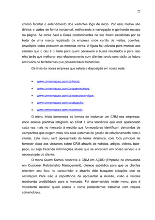 22
critério facilitar o entendimento dos visitantes logo de início. Por este motivo são
diretos e curtos de forma horizontal, melhorando a navegação e ganhando espaço
na página. As cores Azul e Cinza predominantes no site foram escolhidas por se
tratar de uma marca registrada da empresa onde cartão de visitas, convites,
envelopes todos possuem as mesmas cores. A figura foi utilizada para mostrar aos
clientes que o céu é o limite para quem persevera e busca resultados e para isso
eles terão que melhorar seu relacionamento com clientes tendo uma visão de futuro
em busca de ferramentas que possam trazer benefícios.
Os links da nossa empresa que estará a disposição em nossa rede:
• www.crmemacao.com.br/inicio;
• www.crmemacao.com.br/quemsomos;
• www.crmemacao.com.br/nossosserviços;
• www.crmemacao.com.br/atuação;
• www.crmemacao.com.br/contato.
O menu Inicio demonstra as formas de implantar um CRM nas empresas,
onde análise preditiva integrada ao CRM é uma tendência que está aparecendo
cada vez mais no mercado à medida que fornecedores identificam demandas de
campanhas que exigem mais dos seus sistemas de gestão de relacionamento com o
cliente. Este menu será apresentado de forma dinâmica, com foco principal de
fornecer dicas aos visitantes sobre CRM através de noticias, artigos, vídeos, bate-
papo, ou seja trazendo informações atuais que se encaixam em nosso serviço e a
necessidade do cliente.
O menu Quem Somos descreve a CRM em AÇÃO (Empresa de consultoria
em Customer Relationship Management), oferece subsídios para que os clientes
orientem seu foco no consumidor e através dele busquem soluções que os
satisfaçam. Para isso a importância de apresentar a missão, visão e valores
mostrando credibilidade para o mercado. Foi desenvolvido neste menu, pois é
importante mostrar quem somos e como pretendemos trabalhar com nossos
stakeholders.
 