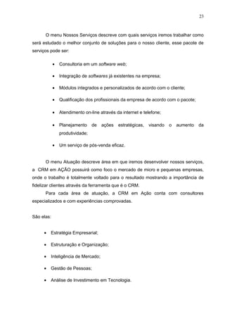 23
O menu Nossos Serviços descreve com quais serviços iremos trabalhar como
será estudado o melhor conjunto de soluções para o nosso cliente, esse pacote de
serviços pode ser:
• Consultoria em um software web;
• Integração de softwares já existentes na empresa;
• Módulos integrados e personalizados de acordo com o cliente;
• Qualificação dos profissionais da empresa de acordo com o pacote;
• Atendimento on-line através da internet e telefone;
• Planejamento de ações estratégicas, visando o aumento da
produtividade;
• Um serviço de pós-venda eficaz.
O menu Atuação descreve área em que iremos desenvolver nossos serviços,
a CRM em AÇÃO possuirá como foco o mercado de micro e pequenas empresas,
onde o trabalho é totalmente voltado para o resultado mostrando a importância de
fidelizar clientes através da ferramenta que é o CRM.
Para cada área de atuação, a CRM em Ação conta com consultores
especializados e com experiências comprovadas.
São elas:
• Estratégia Empresarial;
• Estruturação e Organização;
• Inteligência de Mercado;
• Gestão de Pessoas;
• Análise de Investimento em Tecnologia.
 