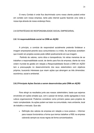 24
O menu Contato é onde fica discriminado como nosso cliente poderá entrar
em contato com nossa empresa, tanto pela internet quanto fazendo uma visita a
nossa loja através de nosso endereço físico.
2.6 ESTRATÉGIAS DE RESPONSABILIDADE SOCIAL EMPRESARIAL
2.6.1 A responsabilidade social na CRM em AÇÃO
A princípio, a conduta de responsável socialmente pretende fortalecer a
imagem empresarial perante seus consumidores e a mídia. As empresas acreditam
que investir em projetos sociais pode refletir positivamente em sua imagem.
Partindo de valores, como ética e transparência, há várias maneiras de se
trabalhar a responsabilidade social, de dentro para fora da empresa, diante da nova
ordem mundial de gestão em relação a Responsabilidade Social a CRM em AÇÃO
tem a preocupação no desenvolvimento dos seus stakeholders com objetivos
próprios, buscando interesses que visam ações que abrangem as três dimensões:
econômica, social e ambiental.
2.6.2 Principais Ações Sociais a serem desenvolvidas pela CRM em AÇÃO
Para atingir os resultados junto aos nossos stakeholders, basta que sejamos
envolvidos em ações simples que, com o passar do tempo, serão agregadas à nova
cultura organizacional. Podemos considerar como primeiro passo para projetos de
maior complexidade. As ações podem se tratar na comunidade, meio ambiente, local
de trabalho e mercado. Que são:
• Definição dos valores da empresa em relação a nova postura – Informar
para nossos funcionários a forma que iremos trabalhar a RSE na empresa
cobrando sempre as novas regras de forma concientizadora;
 
