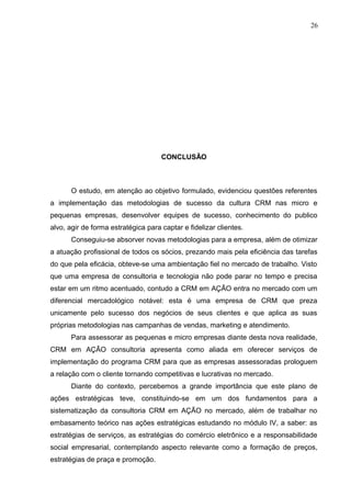 26
CONCLUSÃO
O estudo, em atenção ao objetivo formulado, evidenciou questões referentes
a implementação das metodologias de sucesso da cultura CRM nas micro e
pequenas empresas, desenvolver equipes de sucesso, conhecimento do publico
alvo, agir de forma estratégica para captar e fidelizar clientes.
Conseguiu-se absorver novas metodologias para a empresa, além de otimizar
a atuação profissional de todos os sócios, prezando mais pela eficiência das tarefas
do que pela eficácia, obteve-se uma ambientação fiel no mercado de trabalho. Visto
que uma empresa de consultoria e tecnologia não pode parar no tempo e precisa
estar em um ritmo acentuado, contudo a CRM em AÇÃO entra no mercado com um
diferencial mercadológico notável: esta é uma empresa de CRM que preza
unicamente pelo sucesso dos negócios de seus clientes e que aplica as suas
próprias metodologias nas campanhas de vendas, marketing e atendimento.
Para assessorar as pequenas e micro empresas diante desta nova realidade,
CRM em AÇÃO consultoria apresenta como aliada em oferecer serviços de
implementação do programa CRM para que as empresas assessoradas prologuem
a relação com o cliente tornando competitivas e lucrativas no mercado.
Diante do contexto, percebemos a grande importância que este plano de
ações estratégicas teve, constituindo-se em um dos fundamentos para a
sistematização da consultoria CRM em AÇÃO no mercado, além de trabalhar no
embasamento teórico nas ações estratégicas estudando no módulo IV, a saber: as
estratégias de serviços, as estratégias do comércio eletrônico e a responsabilidade
social empresarial, contemplando aspecto relevante como a formação de preços,
estratégias de praça e promoção.
 