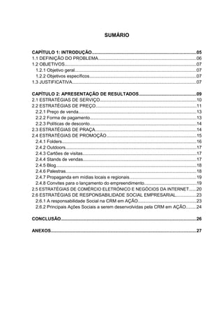 3
SUMÁRIO
CAPÍTULO 1: INTRODUÇÃO....................................................................................05
1.1 DEFINIÇÃO DO PROBLEMA...............................................................................06
1.2 OBJETIVOS..........................................................................................................07
1.2.1 Objetivo geral..................................................................................................07
1.2.2 Objetivos específicos......................................................................................07
1.3 JUSTIFICATIVA....................................................................................................07
CAPÍTULO 2: APRESENTAÇÃO DE RESULTADOS..............................................09
2.1 ESTRATÉGIAS DE SERVIÇO..............................................................................10
2.2 ESTRATÉGIAS DE PREÇO.................................................................................11
2.2.1 Preço de venda...............................................................................................13
2.2.2 Forma de pagamento......................................................................................13
2.2.3 Políticas de desconto......................................................................................14
2.3 ESTRATÉGIAS DE PRAÇA..................................................................................14
2.4 ESTRATÉGIAS DE PROMOÇÃO........................................................................15
2.4.1 Folders............................................................................................................16
2.4.2 Outdoors..........................................................................................................17
2.4.3 Cartões de visitas............................................................................................17
2.4.4 Stands de vendas...........................................................................................17
2.4.5 Blog.................................................................................................................18
2.4.6 Palestras.........................................................................................................18
2.4.7 Propaganda em mídias locais e regionais.........................................................19
2.4.8 Convites para o lançamento do empreendimento..........................................19
2.5 ESTRATÉGIAS DE COMÉRCIO ELETRÓNICO E NEGÓCIOS DA INTERNET......20
2.6 ESTRATÉGIAS DE RESPONSABILIDADE SOCIAL EMPRESARIAL................23
2.6.1 A responsabilidade Social na CRM em AÇÃO...............................................23
2.6.2 Principais Ações Sociais a serem desenvolvidas pela CRM em AÇÃO........24
CONCLUSÃO.............................................................................................................26
ANEXOS.....................................................................................................................27
 