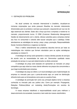 6
INTRODUÇÃO
1.1 DEFINIÇÃO DO PROBLEMA
No atual contexto do mercado internacional e brasileiro, visualizam-se
inúmeras corporações que ainda possuem filosofias de mercado inteiramente
direcionadas para os produtos e serviços que possuem, esquecendo por sua vez de
algo essencial aos clientes. Estes são a força que leva a empresa a manter-se no
mercado, proporcionando lucros. O CRM (Customer Relationship Management)
Gestão de relacionamento com o cliente, oferece subsídios para a empresa orientar
seu foco no consumidor e através dele buscar soluções que o satisfaça. Então
abordaremos as estratégias de serviço, preço, praça, promoção, Responsabilidade
Social, Comércio Eletrônico e negócios na internet.
Para o melhor entendimento dos problemas descritos tem-se por base as
metodologias dos módulos que formam abordados para as ações estratégicas
estudadas no módulo IV.
A estratégia de serviço será apresentar a nossos clientes pacotes de serviços
de acordo com as necessidades de cada um. Demonstrar qualidade nessa
prestação de serviço é o que será determinante na oferta comercial.
A estratégia de preço será baseada em apresentar ao mercado um preço
competitivo que seja viável ao nosso cliente referente nos preços dos concorrentes e
que traga lucratividade para empresa.
A estratégia de praça se refere a um local estratégico para implementação da
empresa no mercado para que o ponto-de-venda seja um canal de distribuição
eficiente tanto para os fornecedores como para os usuários finais.
A estratégia de promoção tem como seu principal objetivo tornar a empresa
conhecida no mercado pelo seu publico alvo. Como por exemplo: Propaganda,
Relações Públicas;Utilizar um marketing direto;Promoções em eventos de
tecnologia.
A nossa empresa trabalhará a responsabilidade social para melhorar o
desenvolvimento da sociedade, buscando o bem está dos nossos stackholders.
 