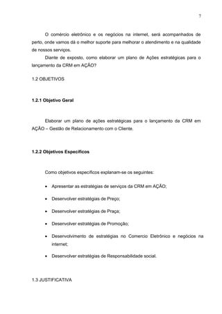 7
O comércio eletrônico e os negócios na internet, será acompanhados de
perto, onde vamos dá o melhor suporte para melhorar o atendimento e na qualidade
de nossos serviços.
Diante de exposto, como elaborar um plano de Ações estratégicas para o
lançamento da CRM em AÇÃO?
1.2 OBJETIVOS
1.2.1 Objetivo Geral
Elaborar um plano de ações estratégicas para o lançamento da CRM em
AÇÃO – Gestão de Relacionamento com o Cliente.
1.2.2 Objetivos Específicos
Como objetivos específicos explanam-se os seguintes:
• Apresentar as estratégias de serviços da CRM em AÇÃO;
• Desenvolver estratégias de Preço;
• Desenvolver estratégias de Praça;
• Desenvolver estratégias de Promoção;
• Desenvolvimento de estratégias no Comercio Eletrônico e negócios na
internet;
• Desenvolver estratégias de Responsabilidade social.
1.3 JUSTIFICATIVA
 