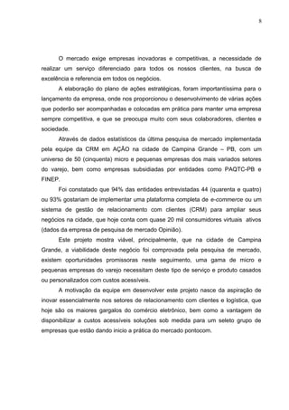 8
O mercado exige empresas inovadoras e competitivas, a necessidade de
realizar um serviço diferenciado para todos os nossos clientes, na busca de
excelência e referencia em todos os negócios.
A elaboração do plano de ações estratégicas, foram importantíssima para o
lançamento da empresa, onde nos proporcionou o desenvolvimento de várias ações
que poderão ser acompanhadas e colocadas em prática para manter uma empresa
sempre competitiva, e que se preocupa muito com seus colaboradores, clientes e
sociedade.
Através de dados estatísticos da última pesquisa de mercado implementada
pela equipe da CRM em AÇÃO na cidade de Campina Grande – PB, com um
universo de 50 (cinquenta) micro e pequenas empresas dos mais variados setores
do varejo, bem como empresas subsidiadas por entidades como PAQTC-PB e
FINEP.
Foi constatado que 94% das entidades entrevistadas 44 (quarenta e quatro)
ou 93% gostariam de implementar uma plataforma completa de e-commerce ou um
sistema de gestão de relacionamento com clientes (CRM) para ampliar seus
negócios na cidade, que hoje conta com quase 20 mil consumidores virtuais ativos
(dados da empresa de pesquisa de mercado Opinião).
Este projeto mostra viável, principalmente, que na cidade de Campina
Grande, a viabilidade deste negócio foi comprovada pela pesquisa de mercado,
existem oportunidades promissoras neste seguimento, uma gama de micro e
pequenas empresas do varejo necessitam deste tipo de serviço e produto casados
ou personalizados com custos acessíveis.
A motivação da equipe em desenvolver este projeto nasce da aspiração de
inovar essencialmente nos setores de relacionamento com clientes e logística, que
hoje são os maiores gargalos do comércio eletrônico, bem como a vantagem de
disponibilizar a custos acessíveis soluções sob medida para um seleto grupo de
empresas que estão dando inicio a prática do mercado pontocom.
 