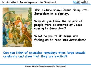 Unit 4c: Why is Easter important for Christians? This picture shows Jesus riding into Jerusalem on a donkey. Why do you think the crowds of people were so excited at Jesus coming to Jerusalem? What do you think Jesus was feeling as he rode into Jerusalem? Can you think of examples nowadays when large crowds celebrate and show that they are excited? 