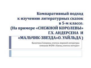 Компаративный подход
к изучению литературных сказок
в 5-м классе.
(На примере «СНЕЖНОЙ КОРОЛЕВЫ»
Г.Х. АНДЕРСЕНА И
«МАЛЬЧИК-ЗВЕЗДА»О. УАЙЛЬДА )
Валентина Секирина, учитель мировой литературы
гимназии №290 г. Киева, учитель-методист

 