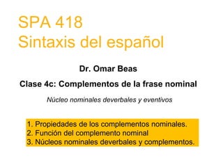 SPA 418
Sintaxis del español
Dr. Omar Beas
Clase 4c: Complementos de la frase nominal
Núcleo nominales deverbales y eventivos
1. Propiedades de los complementos nominales.
2. Función del complemento nominal
3. Núcleos nominales deverbales y complementos.
 