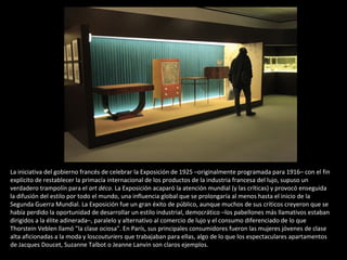 La iniciativa del gobierno francés de celebrar la Exposición de 1925 –originalmente programada para 1916– con el fin
explícito de restablecer la primacía internacional de los productos de la industria francesa del lujo, supuso un
verdadero trampolín para el art déco. La Exposición acaparó la atención mundial (y las críticas) y provocó enseguida
la difusión del estilo por todo el mundo, una influencia global que se prolongaría al menos hasta el inicio de la
Segunda Guerra Mundial. La Exposición fue un gran éxito de público, aunque muchos de sus críticos creyeron que se
había perdido la oportunidad de desarrollar un estilo industrial, democrático –los pabellones más llamativos estaban
dirigidos a la élite adinerada–, paralelo y alternativo al comercio de lujo y el consumo diferenciado de lo que
Thorstein Veblen llamó "la clase ociosa". En París, sus principales consumidores fueron las mujeres jóvenes de clase
alta aficionadas a la moda y loscouturiers que trabajaban para ellas, algo de lo que los espectaculares apartamentos
de Jacques Doucet, Suzanne Talbot o Jeanne Lanvin son claros ejemplos.
 