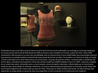 Puede decirse que el art déco nació en París tras el fin de la Primera Guerra Mundial y se prolongó en el tiempo hasta que
las consecuencias del Crack de Wall Street de 1929 se hicieron sentir también en Francia, a partir de 1931. Hacia 1929
comenzaría a abrirse paso en su seno otra sensibilidad, más en tránsito hacia la otra modernidad, que reaccionaba contra el
lujo excesivo y la voluptuosidad ornamental de buena parte del primer art déco. En paralelo a un retorno en todo el mundo
a cierta austeridad en las artes decorativas y la construcción, un grupo de jóvenes artistas –evolucionados o disidentes del
primer déco y miembros de la posterior Union des artistes modernes (UAM) fundada en París en 1929– comenzó a trabajar
de un modo más sobrio, utilizando acero y cromo tubular como principales materiales, influenciados por el movimiento
moderno que, desarrollado en Holanda y Alemania, en Francia representaba principalmente Le Corbusier, quien había sido
el principal antagonista del nuevo estilo ya antes de 1925. Hasta aquí el relato histórico del primer art déco, del que esta
exposición se ocupa desde un punto de vista muy específico: el de su inclusión en la historia del arte moderno.
 