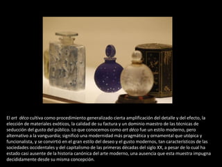 El art déco cultiva como procedimiento generalizado cierta amplificación del detalle y del efecto, la
elección de materiales exóticos, la calidad de su factura y un dominio maestro de las técnicas de
seducción del gusto del público. Lo que conocemos como art déco fue un estilo moderno, pero
alternativo a la vanguardia; significó una modernidad más pragmática y ornamental que utópica y
funcionalista, y se convirtió en el gran estilo del deseo y el gusto modernos, tan característicos de las
sociedades occidentales y del capitalismo de las primeras décadas del siglo XX, a pesar de lo cual ha
estado casi ausente de la historia canónica del arte moderno, una ausencia que esta muestra impugna
decididamente desde su misma concepción.
 