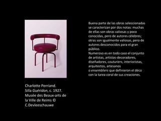 Charlotte Perriand.
Silla Guéridon, c. 1927.
Musée des Beaux-arts de
la Ville de Reims ©
C.Devleeschauwe
Buena parte de las obras seleccionadas
se caracterizan por dos notas: muchas
de ellas son obras valiosas y poco
conocidas, pero de autores célebres;
otras son igualmente valiosas, pero de
autores desconocidos para el gran
público.
Numeroso es en todo caso el conjunto
de artistas, artistas-decoradores,
diseñadores, couturiers, interioristas,
arquitectos, artesanos
o ensembliers que definieron el déco
con la tarea coral de sus creaciones.
 