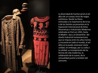 La diversidad de fuentes privó al art
déco de un cuerpo único de rasgos
estilísticos. Desde las flores
estilizadas y la importancia de la luz
o de las fuentes ya presentes en la
Exposición Internacional de Artes
Decorativas e Industriales Modernas
celebrada en París en 1925, hasta
el Modern Jazz y el Streamline del
diseño industrial norteamericano
que se impuso entre los años treinta
y cincuenta en todo el mundo, al art
déco se le puede reconocer cierta
unidad, sin embargo, por su culto a
la calidad, su incorporación de las
formas de vida modernas, la
celebración de lo nuevo, de la
sensualidad juvenil y también del
consumo.
 