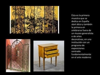 Ésta es la primera
muestra que se
dedica en España
alart déco y también
la primera en
celebrarse fuera de
un museo generalista
o de artes
decorativas, en una
institución con un
programa de
exposiciones
centrado
fundamentalmente
en el arte moderno
 
