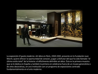 La exposición El gusto moderno. Art déco en París, 1910-1935, presente en la Fundación Juan
March, quiere ofrecer la oportunidad de conocer, juzgar y disfrutar del que ha sido llamado "el
último estilo total" de la historia: el difícilmente definible art déco. Ésta es la primera muestra
que se le dedica en España y también la primera en celebrarse fuera de un museo generalista o
de artes decorativas, en una institución con un programa de exposiciones centrado
fundamentalmente en el arte moderno.
 