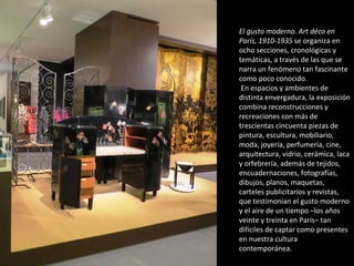 El gusto moderno. Art déco en
París, 1910-1935 se organiza en
ocho secciones, cronológicas y
temáticas, a través de las que se
narra un fenómeno tan fascinante
como poco conocido.
En espacios y ambientes de
distinta envergadura, la exposición
combina reconstrucciones y
recreaciones con más de
trescientas cincuenta piezas de
pintura, escultura, mobiliario,
moda, joyería, perfumería, cine,
arquitectura, vidrio, cerámica, laca
y orfebrería, además de tejidos,
encuadernaciones, fotografías,
dibujos, planos, maquetas,
carteles publicitarios y revistas,
que testimonian el gusto moderno
y el aire de un tiempo –los años
veinte y treinta en París– tan
difíciles de captar como presentes
en nuestra cultura
contemporánea.
 