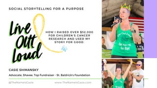 HOW I RAISED OVER $52,000
FOR CHILDREN'S CANCER
RESEARCH AND USED MY
STORY FOR GOOD.
Advocate, Shavee, Top Fundraiser - St. Baldrick's Foundation
CASIE SHIMANSKY
@TheNameIsCasie www.TheNameIsCasie.com
SOCIAL STORYTELLING FOR A PURPOSE
 