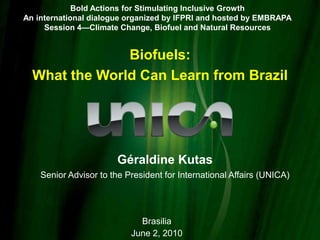 Bold Actions for Stimulating Inclusive Growth An international dialogue organized by IFPRI and hosted by EMBRAPA Session 4—Climate Change, Biofuel and Natural Resources Biofuels:  What the World Can Learn from Brazil GéraldineKutas Senior Advisor to the President for International Affairs (UNICA) Brasilia June 2, 2010 