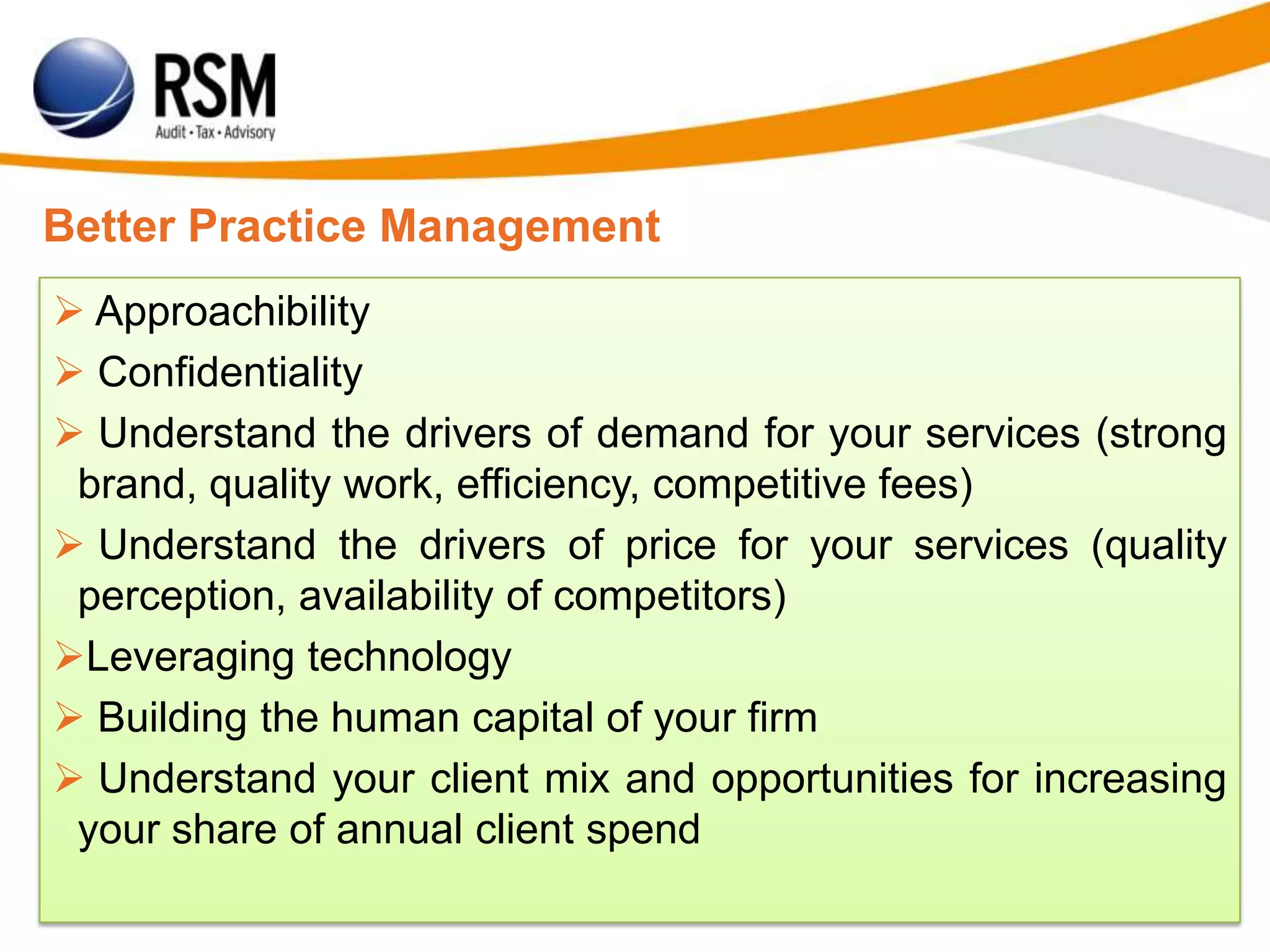 Better Practice Management
 Approachibility
 Confidentiality
 Understand the drivers of demand for your services (strong
brand, quality work, efficiency, competitive fees)
 Understand the drivers of price for your services (quality
perception, availability of competitors)
Leveraging technology
 Building the human capital of your firm
 Understand your client mix and opportunities for increasing
your share of annual client spend
 