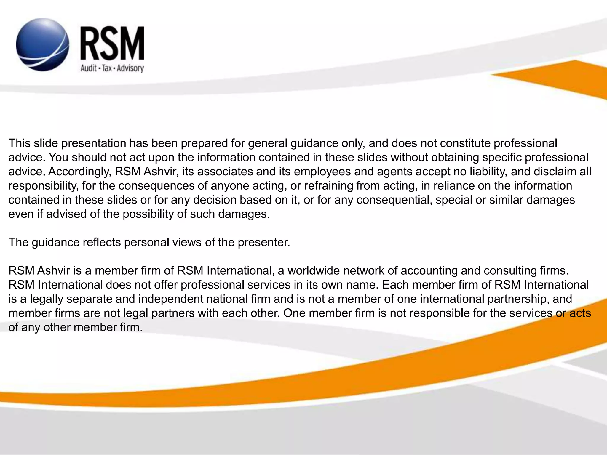 This slide presentation has been prepared for general guidance only, and does not constitute professional
advice. You should not act upon the information contained in these slides without obtaining specific professional
advice. Accordingly, RSM Ashvir, its associates and its employees and agents accept no liability, and disclaim all
responsibility, for the consequences of anyone acting, or refraining from acting, in reliance on the information
contained in these slides or for any decision based on it, or for any consequential, special or similar damages
even if advised of the possibility of such damages.
The guidance reflects personal views of the presenter.
RSM Ashvir is a member firm of RSM International, a worldwide network of accounting and consulting firms.
RSM International does not offer professional services in its own name. Each member firm of RSM International
is a legally separate and independent national firm and is not a member of one international partnership, and
member firms are not legal partners with each other. One member firm is not responsible for the services or acts
of any other member firm.
 