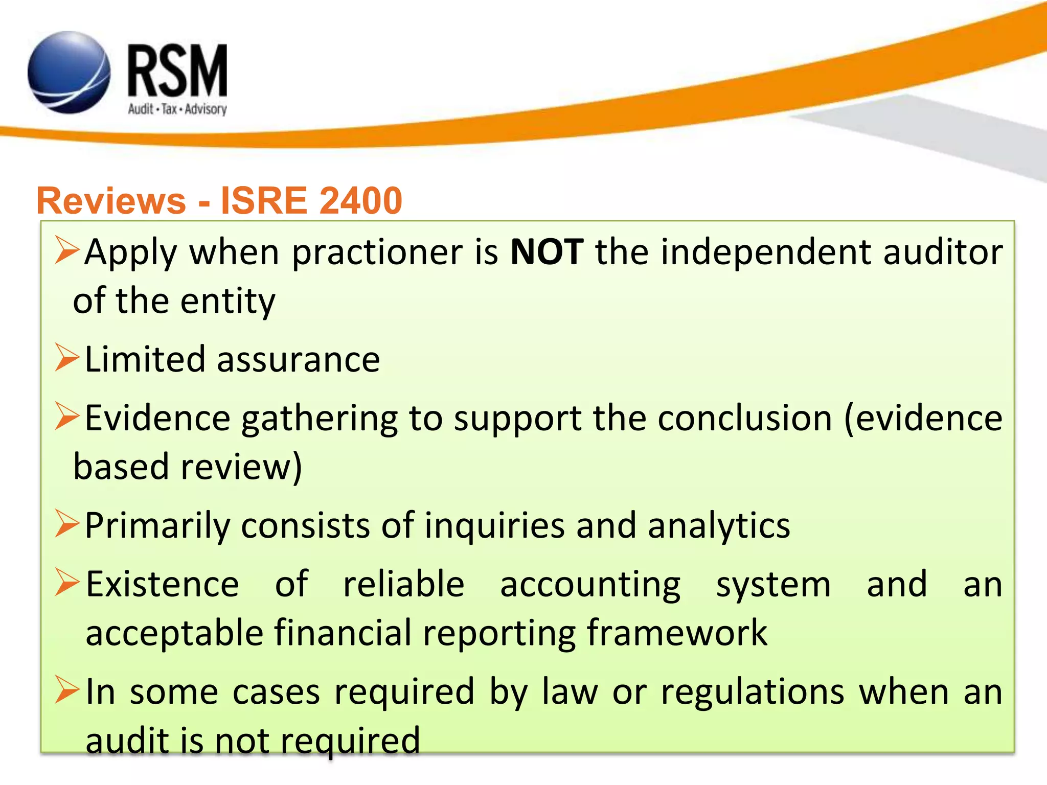 Reviews - ISRE 2400
Apply when practioner is NOT the independent auditor
of the entity
Limited assurance
Evidence gathering to support the conclusion (evidence
based review)
Primarily consists of inquiries and analytics
Existence of reliable accounting system and an
acceptable financial reporting framework
In some cases required by law or regulations when an
audit is not required
 